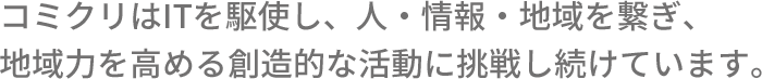 コミクリはITを駆使し、人・情報・地域をつなぎ、地域力を高める創造的な活動に挑戦し続けています。