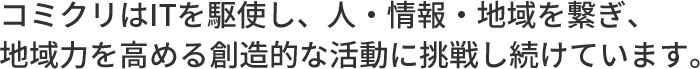 コミクリはITを駆使し、人・情報・地域をつなぎ、地域力を高める創造的な活動に挑戦し続けています。